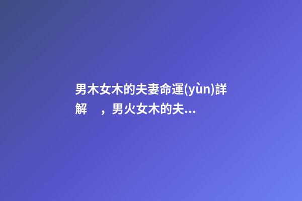 男木女木的夫妻命運(yùn)詳解，男火女木的夫妻命運(yùn) 木和木的夫妻命運(yùn)，女木男木夫妻命運(yùn)有什么辦法可以化解